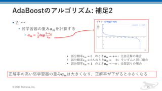 • 2. …
• 弱学習器の重み𝛼Qを計算する
• 𝜶 𝒎 =	
𝟏
𝟐
𝒍𝒐𝒈
𝟏f𝝐 𝒎
𝝐 𝒎
© 2017 Retrieva, Inc. 25
• 誤分類率𝜖x = 0				のとき𝛂 𝐦 → +∞ ∶ 	全部正解の場合
• 誤分類率𝜖x = 0.5	のとき𝛂 𝐦 = 					0 ∶ 	ランダムと同じ場合	
• 誤分類率𝜖x = 1				のとき𝛂 𝐦 → −∞ : 全部誤りの場合
正解率の⾼い弱学習器の重み𝛂 𝐦は⼤きくなり、正解率が下がると⼩さくなる
 