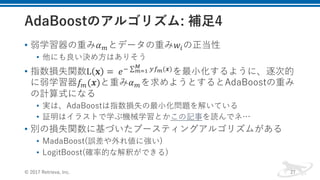 • 弱学習器の重み𝛼Qとデータの重み𝑤1の正当性
• 他にも良い決め⽅はありそう
• 指数損失関数L 𝐱 =	 𝑒f ∑ kmh(𝒙)‡
hˆ‰ を最⼩化するように、逐次的
に弱学習器𝑓Q(𝒙)と重み𝛼Qを求めようとするとAdaBoostの重み
の計算式になる
• 実は、AdaBoostは指数損失の最⼩化問題を解いている
• 証明はイラストで学ぶ機械学習とかこの記事を読んでネ…
• 別の損失関数に基づいたブースティングアルゴリズムがある
• MadaBoost(誤差や外れ値に強い)
• LogitBoost(確率的な解釈ができる)
© 2017 Retrieva, Inc. 27
 