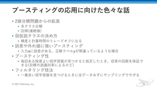 • 2値分類問題からの拡張
• 多クラス分類
• 回帰(連続値)
• 弱仮説クラスの決め⽅
• 精度と計算時間のトレードオフになる
• 誤差や外れ値に強いブースティング
• ⼊⼒𝒙に誤差がある、正解ラベル𝑦が間違っているような場合
• ブースティング性
• 毎回ある程度よい弱学習器が⾒つかると仮定したとき、収束の回数を保証で
きる(⽬標の誤識別率によるけど)
• フィルタリング技法
• ⼀番良い弱学習器を⾒つけるときに全データみずにサンプリングでサボる
© 2017 Retrieva, Inc. 29
 