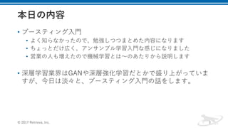 • ブースティング⼊⾨
• よく知らなかったので、勉強しつつまとめた内容になります
• ちょっとだけ広く、アンサンブル学習⼊⾨な感じになりました
• 営業の⼈も増えたので機械学習とは〜のあたりから説明します
• 深層学習業界はGANや深層強化学習だとかで盛り上がっていま
すが、今⽇は淡々と、ブースティング⼊⾨の話をします。
© 2017 Retrieva, Inc. 3
 