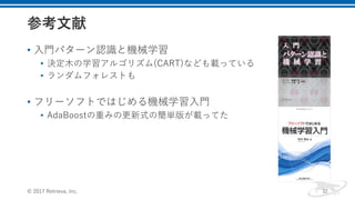 • ⼊⾨パターン認識と機械学習
• 決定⽊の学習アルゴリズム(CART)なども載っている
• ランダムフォレストも
• フリーソフトではじめる機械学習⼊⾨
• AdaBoostの重みの更新式の簡単版が載ってた
© 2017 Retrieva, Inc. 32
 