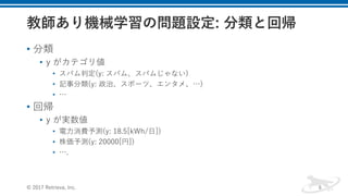 • 分類
• y がカテゴリ値
• スパム判定(y: スパム、スパムじゃない)
• 記事分類(y: 政治、スポーツ、エンタメ、…)
• …
• 回帰
• y が実数値
• 電⼒消費予測(y: 18.5[kWh/⽇])
• 株価予測(y: 20000[円])
• ….
© 2017 Retrieva, Inc. 6
 