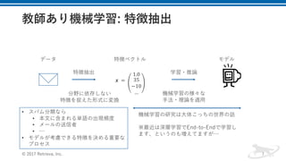 © 2017 Retrieva, Inc. 7
𝒙	 =	
1.0
35
−10
…
特徴ベクトル
特徴抽出
データ
学習・推論
モデル
分野に依存しない
特徴を捉えた形式に変換
機械学習の様々な
⼿法・理論を適⽤
• スパム分類なら
• 本⽂に含まれる単語の出現頻度
• メールの送信者
• …
• モデルが考慮できる特徴を決める重要な
プロセス
機械学習の研究は⼤体こっちの世界の話
※最近は深層学習でEnd-to-Endで学習し
ます、というのも増えてますが…
 