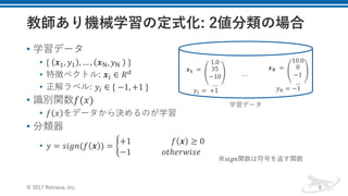 • 学習データ
• {	 𝒙-, 𝑦- , … , 𝒙/, 𝑦/	 	}
• 特徴ベクトル: 𝒙1 ∈ 𝑅4	
• 正解ラベル: 𝑦1 ∈ {	−1, +1	}
• 識別関数𝑓(𝑥)
• 𝑓 𝑥 をデータから決めるのが学習
• 分類器
• 𝑦 = 𝑠𝑖𝑔𝑛(𝑓 𝒙 ) = >
+1																					𝑓 𝒙 ≥ 0
−1																𝑜𝑡ℎ𝑒𝑟𝑤𝑖𝑠𝑒		
© 2017 Retrieva, Inc. 8
※𝑠𝑖𝑔𝑛関数は符号を返す関数
𝒙 𝟏 	=	
1.0
35
−10
…
𝑦- =	+1
𝒙 𝑵 	=	
10.0
0
−1
…
𝑦H = −1
…
学習データ
 