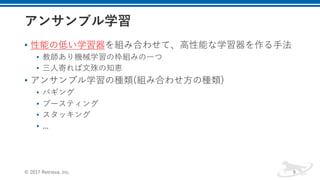 • 性能の低い学習器を組み合わせて、⾼性能な学習器を作る⼿法
• 教師あり機械学習の枠組みの⼀つ
• 三⼈寄れば⽂殊の知恵
• アンサンブル学習の種類(組み合わせ⽅の種類)
• バギング
• ブースティング
• スタッキング
• ...
© 2017 Retrieva, Inc. 9
 