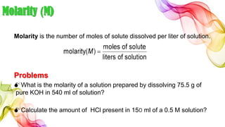 Molarity (M)
Molarity is the number of moles of solute dissolved per liter of solution.
Problems
What is the molarity of a solution prepared by dissolving 75.5 g of
pure KOH in 540 ml of solution?
Calculate the amount of HCl present in 150 ml of a 0.5 M solution?
 