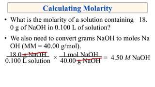 Calculating Molarity
• What is the molarity of a solution containing 18.
0 g of NaOH in 0.100 L of solution?
• We also need to convert grams NaOH to moles Na
OH (MM = 40.00 g/mol).
= 4.50 M NaOH×18.0 g NaOH
0.100 L solution
1 mol NaOH
40.00 g NaOH
 