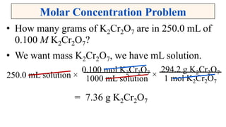 Molar Concentration Problem
• How many grams of K2Cr2O7 are in 250.0 mL of
0.100 M K2Cr2O7?
• We want mass K2Cr2O7, we have mL solution.
= 7.36 g K2Cr2O7
0.100 mol K2Cr2O7
1000 mL solution250.0 mL solution × ×
294.2 g K2Cr2O7
1 mol K2Cr2O7
 