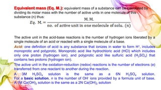Equivalent mass (Eq. M.): equivalent mass of a substance can be calculated by
dividing its molar mass with the number of active units in one molecule of this
substance (n) thus:
The active unit in the acid-base reactions is the number of hydrogen ions liberated by a
single molecule of an acid or reacted with a single molecule of a base.
Acid: one definition of acid is any substance that ionizes in water to form H+, includes
monoprotic and polyprotic. Monoprotic acid like hydrochloric acid (HCl) which includes
only one proton (hydrogen ion), and polyprotic acid like sulfuric acid (H2SO4) that
contains two protons (hydrogen ion).
The active unit in the oxidation-reduction (redox) reactions is the number of electrons (e)
transferred from one reactant to another during the reaction.
A 3M H2SO4 solution is the same as a 6N H2SO4 solution.
For a basic solution, n is the number of OH- ions provided by a formula unit of base.
A 1M Ca(OH)2 solution is the same as a 2N Ca(OH)2 solution
 