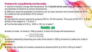Problems for using Molarity and Normality
1. Volume of solution change with temperature. So it should not be used when one wishes to study t
he properties of solutions at various temperatures.
2. Difficult to study the properties of solutions such as vapor pressure and osmotic pressure which
are related to the concentration of the solvent.
Problem
Calculate the amount required to produce 250 ml, 1N HCl solution. The purity of HCl 37.0 % & the
density of the reagent is 1.19 g/mL.?
Find the Normality of 0.67 g. KOH in 120 mL of water?
Molality (m)
Number of moles of solute in 1000 g solvent. It does not change with temperature.
A solution obtained by dissolving one mole of the solute in 1000 g of solvent is called one molal or
1m solution.
Problem
What is the molality of a solution prepared by dissolving 50.0 g of HCl in 225 g of water?
 