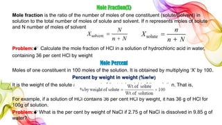 Mole Fraction(X)
Mole fraction is the ratio of the number of moles of one constituent (solute/Solvent) in
solution to the total number of moles of solute and solvent. If n represents moles of solute
and N number of moles of solvent,
Problem: Calculate the mole fraction of HCl in a solution of hydrochloric acid in water,
containing 36 per cent HCl by weight
Mole Percent
Moles of one constituent in 100 moles of the solution. It is obtained by multiplying ‘X’ by 100.
Percent by weight in weight (%w/w)
It is the weight of the solute as a per cent of the total weight of the solution. That is,
For example, if a solution of HCl contains 36 per cent HCl by weight, it has 36 g of HCl for
100g of solution.
Problem:What is the per cent by weight of NaCl if 2.75 g of NaCl is dissolved in 9.85 g of
water?
 
