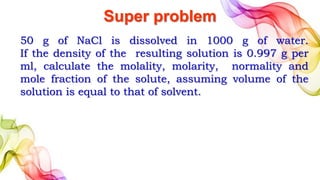 Super problem
50 g of NaCl is dissolved in 1000 g of water.
If the density of the resulting solution is 0.997 g per
ml, calculate the molality, molarity, normality and
mole fraction of the solute, assuming volume of the
solution is equal to that of solvent.
 