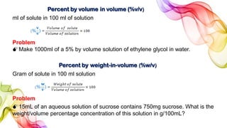 Percent by volume in volume (%v/v)
ml of solute in 100 ml of solution
Problem
Make 1000ml of a 5% by volume solution of ethylene glycol in water.
Percent by weight-in-volume (%w/v)
Gram of solute in 100 ml solution
Problem
15mL of an aqueous solution of sucrose contains 750mg sucrose. What is the
weight/volume percentage concentration of this solution in g/100mL?
 