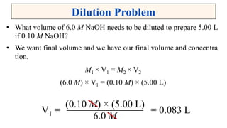Dilution Problem
• What volume of 6.0 M NaOH needs to be diluted to prepare 5.00 L
if 0.10 M NaOH?
• We want final volume and we have our final volume and concentra
tion.
M1 × V1 = M2 × V2
(6.0 M) × V1 = (0.10 M) × (5.00 L)
V1 = = 0.083 L
(0.10 M) × (5.00 L)
6.0 M
 