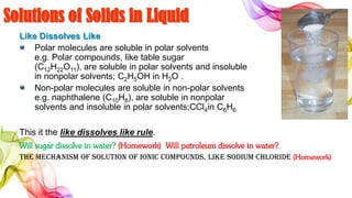 Solutions of Solids in Liquid
Like Dissolves Like
Polar molecules are soluble in polar solvents
e.g. Polar compounds, like table sugar
(C12H22O11), are soluble in polar solvents and insoluble
in nonpolar solvents; C2H5OH in H2O .
Non-polar molecules are soluble in non-polar solvents
e.g. naphthalene (C10H8), are soluble in nonpolar
solvents and insoluble in polar solvents;CCl4in C6H6
This it the like dissolves like rule.
Will sugar dissolve in water? (Homework) Will petroleum dissolve in water?
The mechanism of solution of Ionic compounds, like sodium chloride (Homework)
 