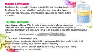 Miscible & Immiscible
Two liquids that completely dissolve in each other are miscible liquids.
Two liquids that are not miscible in each other are immiscible liquids.
Polar water and nonpolar oil are immiscible liquids and do not mix to form
a solution.
Partition Coefficient
A partition-coefficient (P)is the ratio of concentrations of a compound in a
mixture of two immiscible phases at equilibrium.Partition coefficient is generally
defined as the fraction of a compound (drug) in an oil phase to that of an adjacent aqueous
phase.
P o/w = (C oil / C water) equilibrium
Accordingly compounds with relatively high partition coefficient are predominantly lipid
soluble and consequently have very low aqueous solubility.
Compounds with very low partition coefficients will have difficulty in penetrating
membranes resulting poor bioavailability.
 