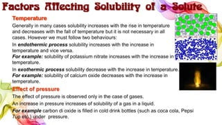 Factors Affecting Solubility of a Solute
Temperature
Generally in many cases solubility increases with the rise in temperature
and decreases with the fall of temperature but it is not necessary in all
cases. However we must follow two behaviours:
In endothermic process solubility increases with the increase in
temperature and vice versa.
For example: solubility of potassium nitrate increases with the increase in
temperature.
In exothermic process solubility decrease with the increase in temperature.
For example: solubility of calcium oxide decreases with the increase in
temperature.
Effect of pressure
The effect of pressure is observed only in the case of gases.
An increase in pressure increases of solubility of a gas in a liquid.
For example carbon di oxide is filled in cold drink bottles (such as coca cola, Pepsi
7up etc.) under pressure.
 