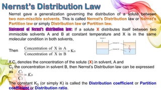 Nernst gave a generalization governing the distribution of a solute between
. This is called law or
or simply or
If a solute X distributes itself between two
immiscible solvents A and B at constant temperature and X is in the same
molecular condition in both solvents,
Then
If C1 denotes the concentration of the solute (X) in solvent, A and
C2 the concentration in solvent B, then Nernst’s Distribution law can be expressed
as
The constant KD (or simply K) is called the Distribution coefficient or Partition
coefficient or Distribution ratio.
DK
BinXofionConcentrat
AinXofionConcentrat

DK
C
C

2
1
 