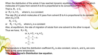 When the distribution of the solute X has reached dynamic equilibrium, the rate (R1) at which
molecules of X pass from solvent A to B is proportional to its concentration (C1) in A.
That is, R1 ∝ C1
or R1= k1C1 where k1 is a constant
The rate (R2) at which molecules of X pass from solvent B to A is proportional to its concentr
ation (C2) in B.
R2 ∝ C2
or R2 = k2C2 where k2 is a constant
Also, at equilibrium, the rate of migration of solute from one solvent to the other is equal.
Thus we have, R1= R2
or, k1C1 = k2C2
If temperature is fixed the distribution coefficient KD is also constant, since k1 and k2 are cons
tants at the same temperature.
This is the Nernst’s Distribution law equation.
D
D
K
C
C
or
K
k
k
C
C
or


2
1
2
1
2
1
,
,
 