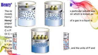 The relationship between pressure and solubility of a gas in a particular solvent was
investigated by William Henry (1803). He gave a generalisation which is known as
Henry’s Law. It may be stated as
Henry’s law states: at a constant temperature the solubility of a gas in a liquid is
proportional to the pressure of the gas above it.
Mathematically, Henry’s Law may be expressed as
C ∝ P
Or C = k P
Where P = pressure of the gas;
C = concentration of the gas in solution; and
k = proportionality constant known as Henry’s Law Constant.
The value of k depends on the nature of the gas and solvent, and the units of P and
C used.
 