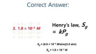 Correct Answer:
Henry’s law, Sg
= kPg
Sg = (6.0  104 M/atm)(3.0 atm)
Sg = 1.8  103 M
1. 6.0  104 M
2. 1.8  103 M
3. 2.0  104 M
4. 5.0  105 M
 