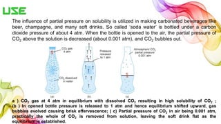 Use
The influence of partial pressure on solubility is utilized in making carbonated beverages like
beer, champagne, and many soft drinks. So called ‘soda water’ is bottled under a carbon
dioxide pressure of about 4 atm. When the bottle is opened to the air, the partial pressure of
CO2 above the solution is decreased (about 0.001 atm), and CO2 bubbles out.
a ) CO2 gas at 4 atm in equilibrium with dissolved CO2 resulting in high solubility of CO2 ;
(b ) In opened bottle pressure is released to 1 atm and hence equilibrium shifted upward, gas
bubbles evolved causing brisk effervescence; ( c) Partial pressure of CO2 in air being 0.001 atm,
practically the whole of CO2 is removed from solution, leaving the soft drink flat as the
equilibrium is established.
 