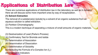 Applications of Distribution Law
There are numerous applications of distribution law in the laboratory as well as in industry.
Here we will discuss some more important ones by way of recapitulation.
(1) Solvent Extraction
The removal of a substance(s) {solute} by a solvent of an organic substance from an
aqueous solution is called extraction.
(2) Partition Chromatography
This is a modern technique of separating a mixture of small amounts of organic materials.
(3) Desilverization of Lead (Parke’s Process)
(4) Confirmatory Test for Bromide and Iodide
(5) Determination of Association
(6) Determination of Dissociation
(7) Determination of Solubility
(8) Deducing the Formula of a Complex Ion (I3 )
(9) Distribution Indicators
 
