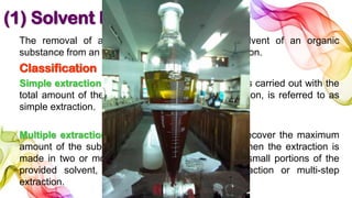 (1) Solvent Extraction
The removal of a substance(s) {solute} by a solvent of an organic
substance from an aqueous solution is called extraction.
Classification
Simple extraction: when the process of extraction is carried out with the
total amount of the given solvent in a single operation, is referred to as
simple extraction.
Multiple extraction or multi-step extraction: To recover the maximum
amount of the substance from aqueous solution, when the extraction is
made in two or more successive operations using small portions of the
provided solvent, then it is called multiple extraction or multi-step
extraction.
 