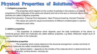 1. Colligative properties
- The properties which depend on the number of particles in the solution (i.e. relative
proportions of the molecules of the solute and solvent) and not on the size or chemical nature of the
particles are called Colligative properties
Boiling Point elevation, Freezing Point depression, Vapor Pressure lowering, Osmotic Pressure
- The values are same for equal concentrations of different nonelectrolytes in solution.
- Related to each other.
2. Additive properties
- The properties of substance which depends upon the total contribution of the atoms or
functional groups within the molecules are called additive properties. e.g Mass, Molecular weight (sum of
masses of each atom in the molecule).
3. Constitutive properties
- The properties which mainly depend on the structural arrangement, number and kinds of
atoms in molecules are called constitutive properties.
- e.g. Optical rotation – depends on the chirality of the molecule which is determined by the
atomic bonding order; surface tension, viscosity etc.
 