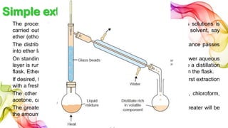 Simple extraction
The process of Simple extraction of organic substances from aqueous solutions is
carried out by shaking the aqueous solution with a immiscible organic solvent, say
ether (ethoxyethane), in a separatory funnel.
The distribution ratio being in favour of ether, most of the organic substance passes
into ether layer.
On standing, the aqueous and ether layers separate in the funnel. The lower aqueous
layer is run out, leaving the ether layer behind. This is then transferred to a distillation
flask. Ether is distilled over while the organic substance is left as residue in the flask.
If desired, the process may be repeated with aqueous layer left after the first extraction
with a fresh quantity of the solvent.
The other common solvents used for extraction are hexane, benzene, chloroform,
acetone, carbon disulphide, etc.
The greater the distribution ratio is in favour of the organic solvent, the greater will be
the amount extracted in any one operation.
 