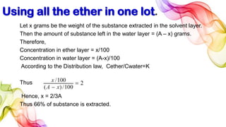 Using all the ether in one lot.
Let x grams be the weight of the substance extracted in the solvent layer.
Then the amount of substance left in the water layer = (A – x) grams.
Therefore,
Concentration in ether layer = x/100
Concentration in water layer = (A-x)/100
According to the Distribution law, Cether/Cwater=K
Thus
Hence, x = 2/3A
Thus 66% of substance is extracted.
 