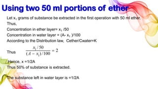 Using two 50 ml portions of ether
Let x1 grams of substance be extracted in the first operation with 50 ml ether.
Thus,
Concentration in ether layer= x1 /50
Concentration in water layer = (A- x1 )/100
According to the Distribution law, Cether/Cwater=K
Thus
Hence, x =1/2A
Thus 50% of substance is extracted.
The substance left in water layer is =1/2A
 