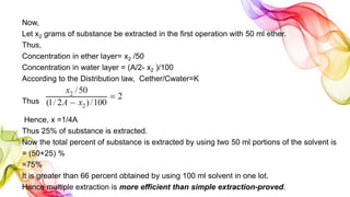 Now,
Let x2 grams of substance be extracted in the first operation with 50 ml ether.
Thus,
Concentration in ether layer= x2 /50
Concentration in water layer = (A/2- x2 )/100
According to the Distribution law, Cether/Cwater=K
Thus
Hence, x =1/4A
Thus 25% of substance is extracted.
Now the total percent of substance is extracted by using two 50 ml portions of the solvent is
= (50+25) %
=75%
It is greater than 66 percent obtained by using 100 ml solvent in one lot.
Hence multiple extraction is more efficient than simple extraction-proved.
 