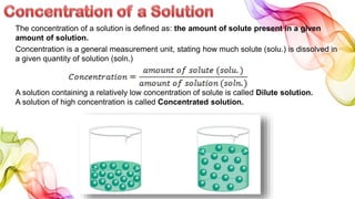 The concentration of a solution is defined as: the amount of solute present in a given
amount of solution.
Concentration is a general measurement unit, stating how much solute (solu.) is dissolved in
a given quantity of solution (soln.)
A solution containing a relatively low concentration of solute is called Dilute solution.
A solution of high concentration is called Concentrated solution.
 