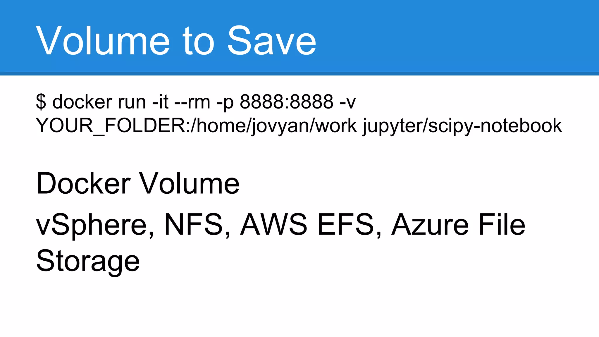 Volume to Save
$ docker run -it --rm -p 8888:8888 -v
YOUR_FOLDER:/home/jovyan/work jupyter/scipy-notebook
Docker Volume
vSphere, NFS, AWS EFS, Azure File
Storage
 