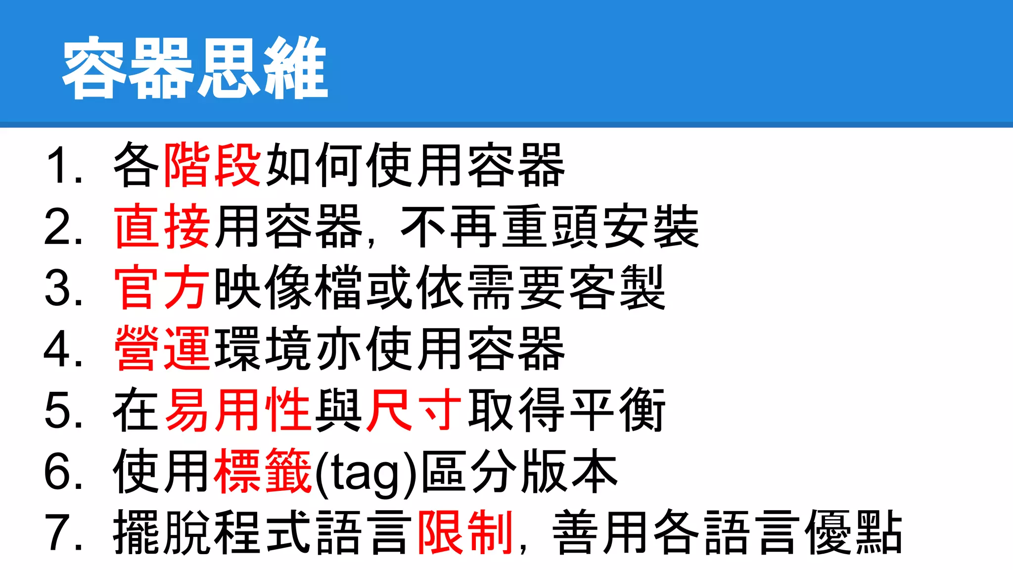 容器思維
1. 各階段如何使用容器
2. 直接用容器，不再重頭安裝
3. 官方映像檔或依需要客製
4. 營運環境亦使用容器
5. 在易用性與尺寸取得平衡
6. 使用標籤(tag)區分版本
7. 擺脫程式語言限制，善用各語言優點
 