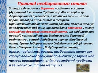 Приклад необарокового стилю:
У творі відчувається барокове поєднання високого
(духовного) й низького (буденного): дім на горі — це
фортеця нашої духовності, а підніжжя гори — це поле
боротьби добра й зла, світла й темряви.
Працюючи над обома частинами роману, Валерій Шевчук
не задумувався над тим, що підсвідомо втілював у ньому
специфічне барокове світосприйняття, що відбилося вже
на самій композиції твору. Уявімо зразки барокової
архітектури в Києві: Андріївська церква, Маріїнський
палац, брама Заборовського у Софійському соборі, церкви
Києво-Печерської лаври, Видубицький монастир…
Краса, чарівність, розкіш, незбагненна велич цих
споруд водночас спонукає до високих роздумів над
чимось важливішим, аніж повсякденні проблеми
й звичайна життєва метушня.
 