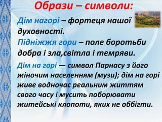 Образи – символи:
Дім нагорі – фортеця нашої
духовності.
Підніжжя гори – поле боротьби
добра і зла,світла і темряви.
Дім на горі — символ Парнасу з його
жіночим населенням (музи); дім на горі
живе водночас реальним життям
свого часу і мусить поборювати
житейські клопоти, яких не оббігти.
 