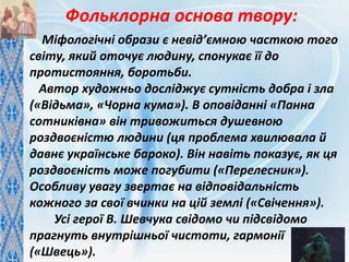 Міфологічні образи є невід’ємною часткою того
світу, який оточує людину, спонукає її до
протистояння, боротьби.
Автор художньо досліджує сутність добра і зла
(«Відьма», «Чорна кума»). В оповіданні «Панна
сотниківна» він тривожиться душевною
роздвоєністю людини (ця проблема хвилювала й
давнє українське бароко). Він навіть показує, як ця
роздвоєність може погубити («Перелесник»).
Особливу увагу звертає на відповідальність
кожного за свої вчинки на цій землі («Свічення»).
Усі герої В. Шевчука свідомо чи підсвідомо
прагнуть внутрішньої чистоти, гармонії
(«Швець»).
Фольклорна основа твору:
 