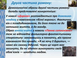 Друга частина роману:
У новелі «Дорога» розповідається про домовика-
невдаху з комплексом «білої ворони». Фактично,
він є псевдодомовиком, бо його тягне не до
хатнього життя, а до мандр.
Образ юного чорта з новели «Панна сотниківна»
теж не відповідає фольклорно-фантастичному
стереотипу: закохавшись в панночку, він прагне
взаємності без кривди. «Я не хочу її дурити», —
каже він своєму дідусеві. Через це чорт має
загинути, бо не здатен виконувати своїх
обов'язків — шкодити людям.
Демонологічні образи другої частини роману-
балади представлені конкретніше:
 