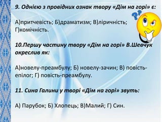 9. Однією з провідних ознак твору «Дім на горі» є:
А)притчевість; Б)драматизм; В)ліричність;
Г)комічність.
10.Першу частину твору «Дім на горі» В.Шевчук
окреслив як:
А)новелу-преамбулу; Б) новелу-зачин; В) повість-
епілог; Г) повість-преамбулу.
11. Сина Галини у творі «Дім на горі» звуть:
А) Парубок; Б) Хлопець; В)Малий; Г) Син.
 