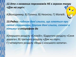 12.Хто з названих персонажів НЕ є героєм твору
«Дім на горі»:
А)Володимир; Б) Галина; В) Неоніла; Г) Матвій.
13.Рядки: «одним дані сльози, що ллються при
світлі струмками, другим дані сльози, сховані в
пітьму» є епіграфом до
А)першого розділу «Спокій»; Б)другого розділу «Синя
дорога»; В) третього розділу «Дім на горі»;
Г) четвертого розділу «Вода з кінського копита».
 