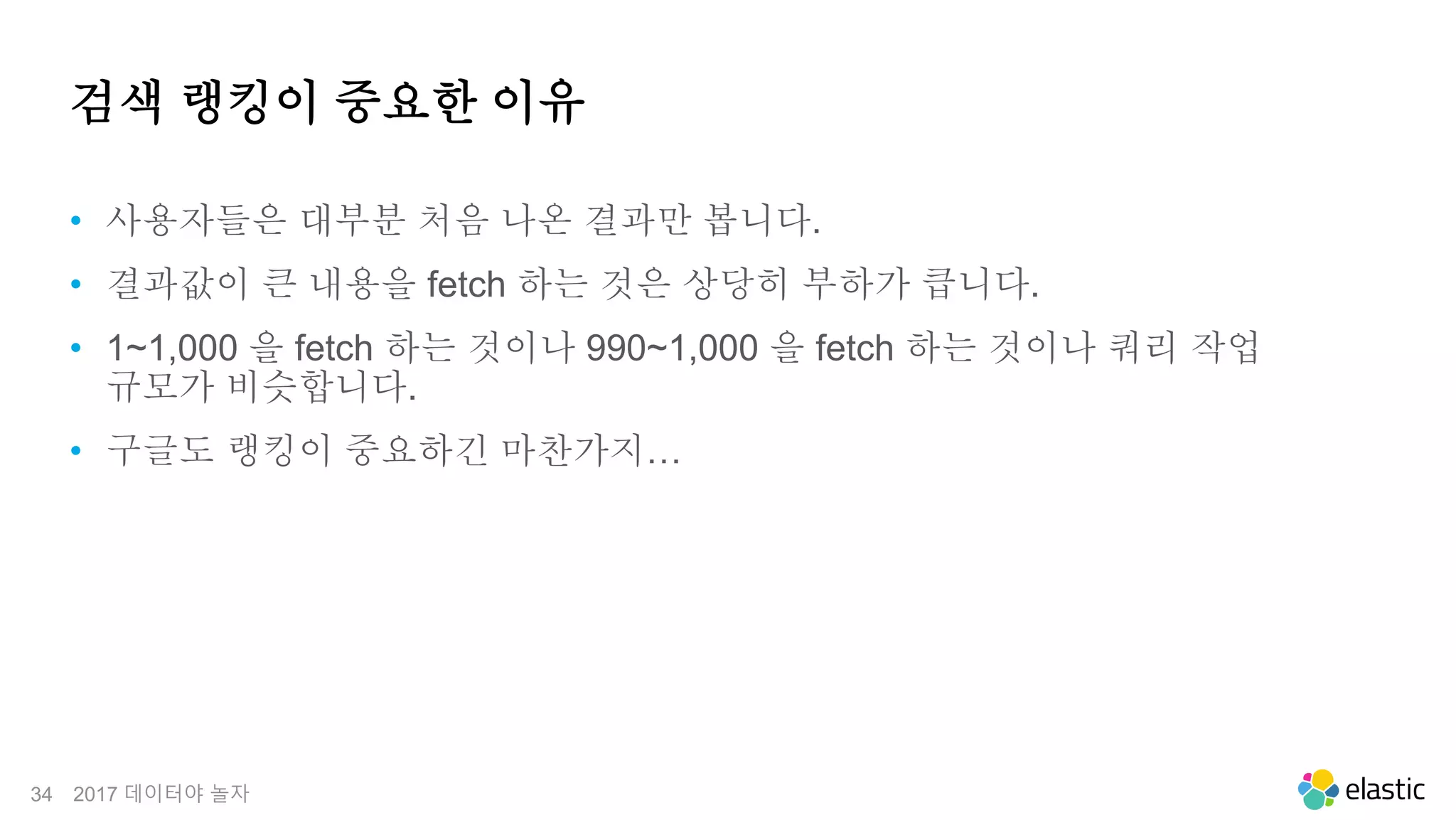 34
검색 랭킹이 중요한 이유
• 사용자들은 대부분 처음 나온 결과만 봅니다.
• 결과값이 큰 내용을 fetch 하는 것은 상당히 부하가 큽니다.
• 1~1,000 을 fetch 하는 것이나 990~1,000 을 fetch 하는 것이나 쿼리 작업
규모가 비슷합니다.
• 구글도 랭킹이 중요하긴 마찬가지…
2017 데이터야 놀자
 