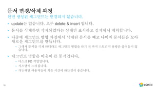 36
문서 변경/삭제 과정
• update는 없습니다. 모두 delete & insert 입니다.
• 문서를 삭제하면 삭제되었다는 상태만 표시하고 검색에서 제외합니다.
• 나중에 세그먼트 병합 과정에서 삭제된 문서를 빼고 나머지 문서들을 모아
새로운 세그먼트를 만듭니다.
‒ 그래서 문서를 삭제 하더라도 세그먼트 병합을 하기 전 까지 스토리지 용량은 줄어들지 않
습니다.
• 세그먼트 병합은 비용이 큰 동작입니다.
‒ 디스크 I/O 작업입니다.
‒ 시스템이 느려집니다.
‒ 가능하면 사용자들이 적은 시간에 하는것이 좋습니다.
한먼 생성된 세그먼트는 변경되지 않습니다.
 