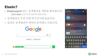 4
Elastic?
• Elasticsearch 라는 검색엔진을 개발한 회사입니다.
‒ (ELK Stack 으로 더 잘 알려져 있습니다.)
• 검색엔진은 우리 주변 여기저기에 있습니다.
• 요즘은 검색엔진이 데이터 분석에도 쓰입니다.
2017 데이터야 놀자
 