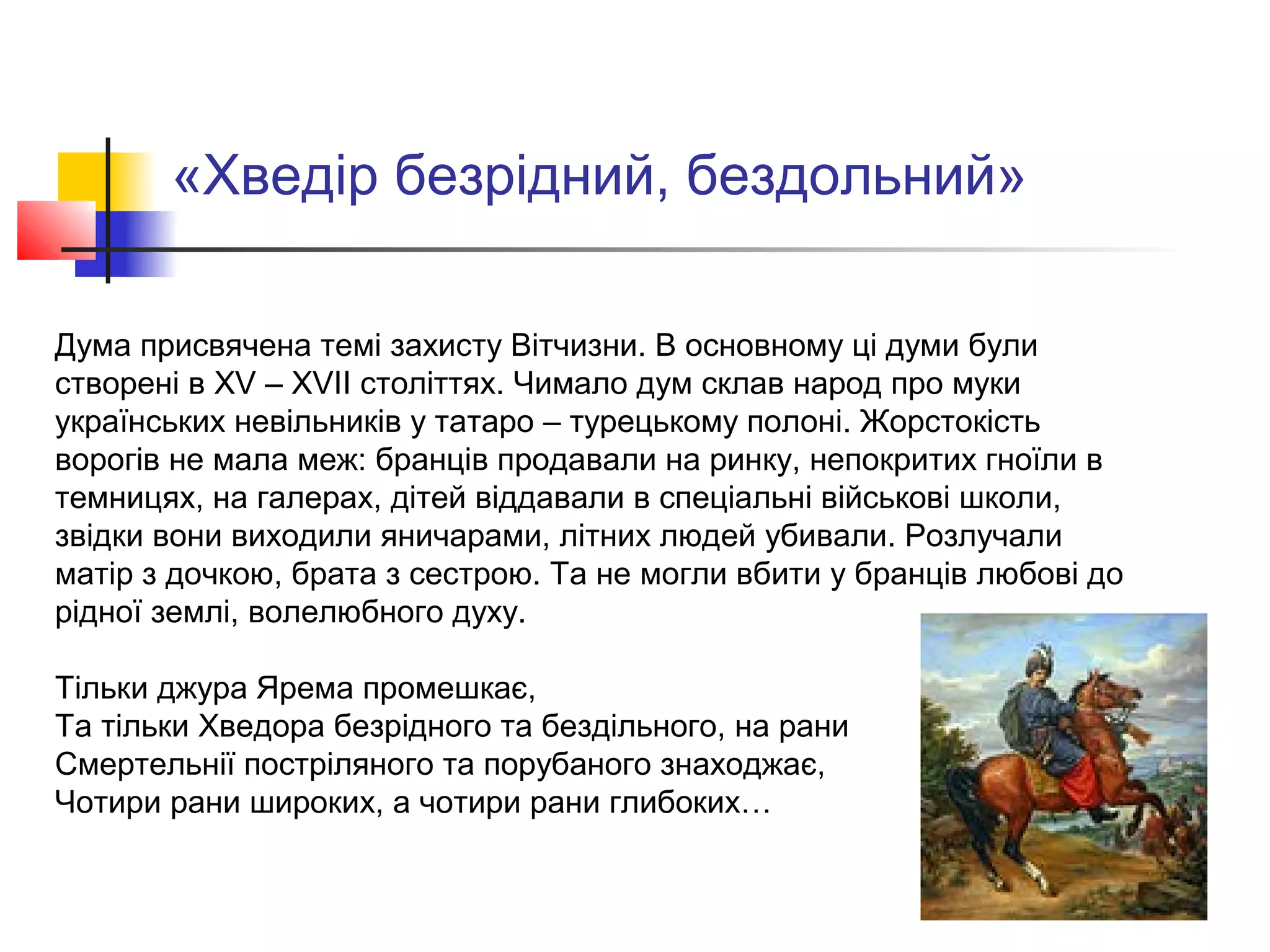 «Хведір безрідний, бездольний»
Дума присвячена темі захисту Вітчизни. В основному ці думи були
створені в XV – XVII століттях. Чимало дум склав народ про муки
українських невільників у татаро – турецькому полоні. Жорстокість
ворогів не мала меж: бранців продавали на ринку, непокритих гноїли в
темницях, на галерах, дітей віддавали в спеціальні військові школи,
звідки вони виходили яничарами, літних людей убивали. Розлучали
матір з дочкою, брата з сестрою. Та не могли вбити у бранців любові до
рідної землі, волелюбного духу.
Тільки джура Ярема промешкає,
Та тільки Хведора безрідного та бездільного, на рани
Смертельнії постріляного та порубаного знаходжає,
Чотири рани широких, а чотири рани глибоких…
 