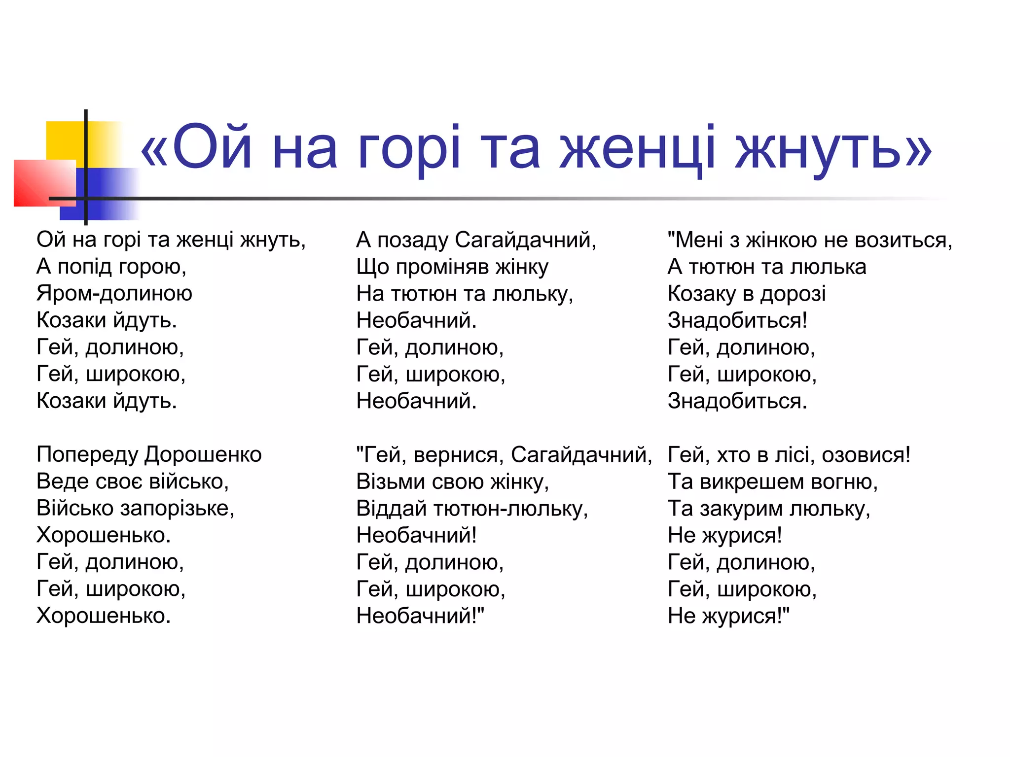«Ой на горі та женці жнуть»
Ой на горі та женці жнуть,
А попід горою,
Яром-долиною
Козаки йдуть.
Гей, долиною,
Гей, широкою,
Козаки йдуть.
Попереду Дорошенко
Веде своє військо,
Військо запорізьке,
Хорошенько.
Гей, долиною,
Гей, широкою,
Хорошенько.
А позаду Сагайдачний,
Що проміняв жінку
На тютюн та люльку,
Необачний.
Гей, долиною,
Гей, широкою,
Необачний.
"Гей, вернися, Сагайдачний,
Візьми свою жінку,
Віддай тютюн-люльку,
Необачний!
Гей, долиною,
Гей, широкою,
Необачний!"
"Мені з жінкою не возиться,
А тютюн та люлька
Козаку в дорозі
Знадобиться!
Гей, долиною,
Гей, широкою,
Знадобиться.
Гей, хто в лісі, озовися!
Та викрешем вогню,
Та закурим люльку,
Не журися!
Гей, долиною,
Гей, широкою,
Не журися!"
 