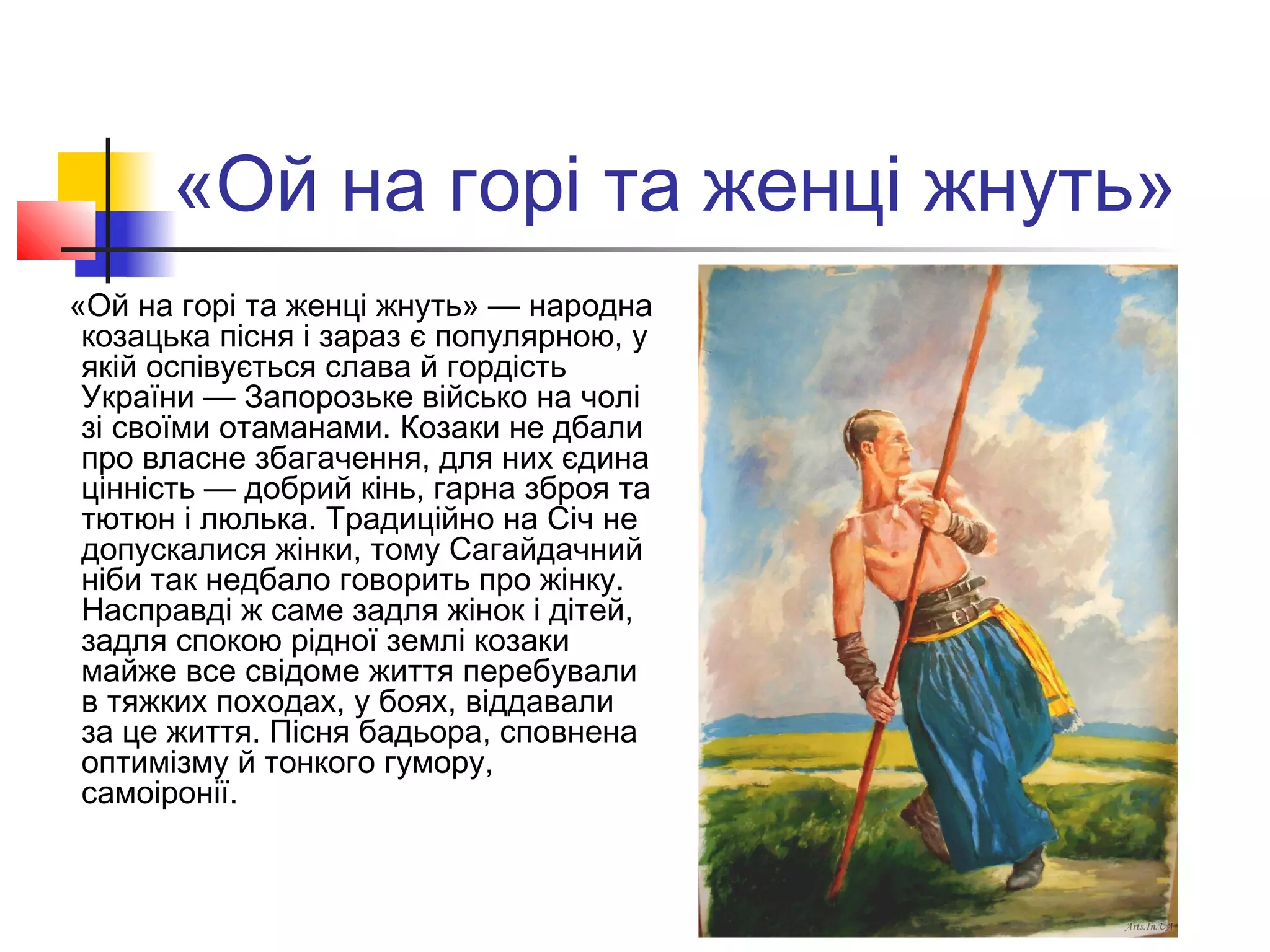 «Ой на горі та женці жнуть»
«Ой на горі та женці жнуть» — народна
козацька пісня і зараз є популярною, у
якій оспівується слава й гордість
України — Запорозьке військо на чолі
зі своїми отаманами. Козаки не дбали
про власне збагачення, для них єдина
цінність — добрий кінь, гарна зброя та
тютюн і люлька. Традиційно на Січ не
допускалися жінки, тому Сагайдачний
ніби так недбало говорить про жінку.
Насправді ж саме задля жінок і дітей,
задля спокою рідної землі козаки
майже все свідоме життя перебували
в тяжких походах, у боях, віддавали
за це життя. Пісня бадьора, сповнена
оптимізму й тонкого гумору,
самоіронії.
 