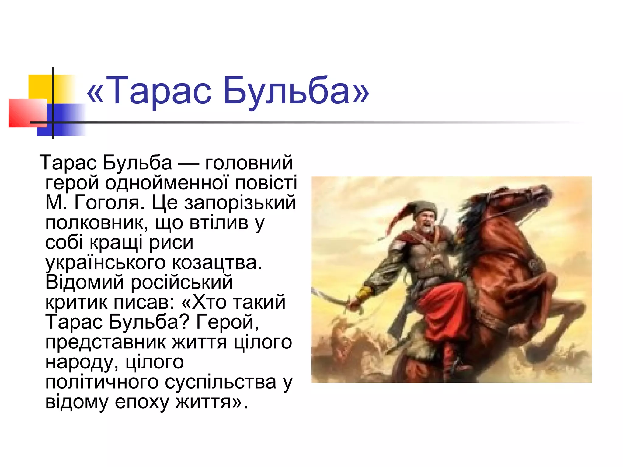«Тарас Бульба»
Тарас Бульба — головний
герой однойменної повісті
М. Гоголя. Це запорізький
полковник, що втілив у
собі кращі риси
українського козацтва.
Відомий російський
критик писав: «Хто такий
Тарас Бульба? Герой,
представник життя цілого
народу, цілого
політичного суспільства у
відому епоху життя».
 