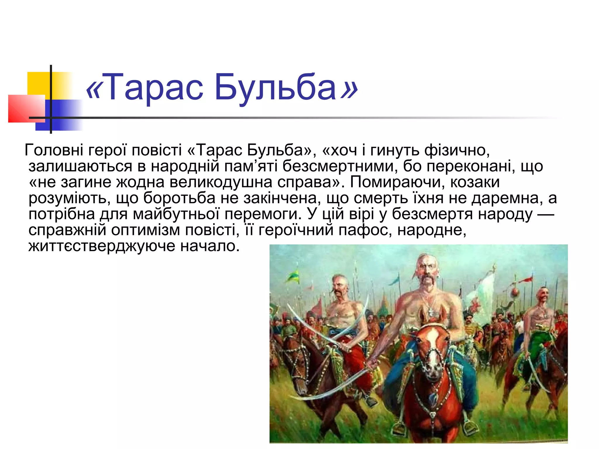 «Тарас Бульба»
Головні герої повісті «Тарас Бульба», «хоч і гинуть фізично,
залишаються в народній пам’яті безсмертними, бо переконані, що
«не загине жодна великодушна справа». Помираючи, козаки
розуміють, що боротьба не закінчена, що смерть їхня не даремна, а
потрібна для майбутньої перемоги. У цій вірі у безсмертя народу —
справжній оптимізм повісті, її героїчний пафос, народне,
життєстверджуюче начало.
 
